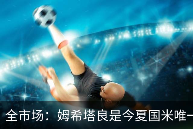 全市场：姆希塔良是今夏国米唯一续约30+球员，他证明了自己
