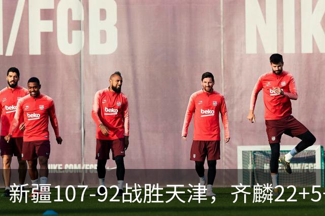 新疆107-92战胜天津，齐麟22+5+4，卡梅伦-杨20+3+3