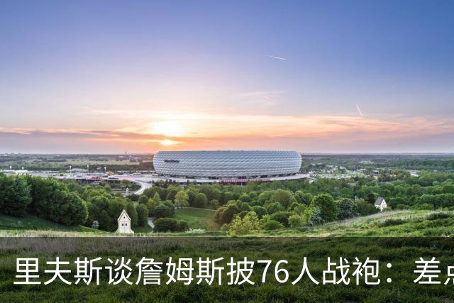 里夫斯谈詹姆斯披76人战袍：差点发短信说他看着别扭