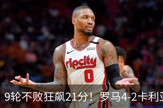 9轮不败狂飙21分！罗马4-2卡利亚里，19岁小将闪耀双响绝杀太疯狂